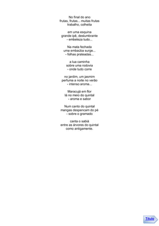 No final do ano
frutas, frutas... muitas frutas
      trabalho, colheita

     em uma esquina
 grande ipê, deslumbrante
    - embeleza tudo...

     Na mata fechada
  uma embaúba surge...
   - folhas prateadas...

        a lua caminha
     sobre uma rodovia
      - onde tudo corre

  no jardim, um jasmim
 perfuma a noite no verão
     - intenso aroma...

     Maracujá em flor
   lá no meio do quintal
      - aroma e sabor

  Num canto do quintal
mangas despencam do pé
   - sobre o gramado

       canta o sabiá
entre as árvores do quintal
    como antigamente.




                                  Título
 