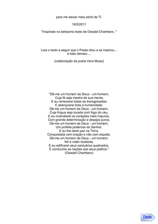para me deixar mais perto de Ti.

                      19/5/2011

"Inspirado no belíssimo texto de Oswald Chambers. "




Leia o texto a seguir que o Poeta citou e se inspirou...
                   é belo demais....

         (colaboração da poeta Vera Mussi)




     "Dê-me um homem de Deus - um homem,
          Cuja fé seja mestre de sua mente,
       E eu removerei todas as transgressões
         E abençoarei toda a humanidade.
      Dê-me um homem de Deus - um homem,
      Cuja língua seja tocada com fogo do céu,
    E eu incendiarei os corações mais impuros,
    Com grande determinação e desejos puros.
      Dê-me um homem de Deus - um homem,
          Um profeta poderoso do Senhor,
             E eu lhe darei paz na Terra,
    Conquistada com oração e não com espada.
      Dê-me um homem de Deus - um homem,
                 fiel à visão recebida,
     E eu edificarei seus santuários quebrados,
     E conduzirei as nações aos seus joelhos."
                 (Oswald Chambers)




                                                           Título
 