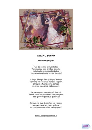 AINDA O SONHO

         Mercília Rodrigues


    Fujo de conflito e inutilidades.
  Teimosa sou com a vida e acredito
   no hoje pleno de possibilidades,
 num amanhã abrindo portas, bendito!


 Abraço o tempo sem qualquer tristeza
e arrumo em sonhos a mala de viagem.
    Olho pra o futuro com a certeza
   de levar esperança na bagagem.


  Se me veem como maluca? Beleza!
Quero olhar até o universo com coragem
   e ter gratidão pela sua grandeza!


Sei que, no final de sonhos em viagem,
    haveremos de ver, com sutileza,
 os que puseram sonhos na bagagem!



      mercilia.rodrigues@terra.com.br




                                         Título
 