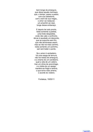 bem longe da amargura,
 que deixa aquele mormaço,
que, o tempo, passo a passo,
     com sua sabedoria,
  com o dom de sua magia,,
     o amor vai restaurar,
    um amanhã vai raiar,
   longe desse embaraço.

   E depois de tudo pronto,
   resta somente a partida,
     uma triste despedida,
  onde não vale o confronto,
dá-se à saudade um desconto,
   que se supunha sem fim,
  que não terminasse assim,
 mas se não há mais carinho,
 resta somente um caminho,
    sair sem bater o ponto.

   Se o amor é verdadeiro,
  há uma nesga de ternura,
 não há nódoa de amargura,
e a chama de um candeeiro,
  qual a vela de um veleiro,
traz um clima de aconchego,
   e a réstia de um apego,
 mantém-se frágil e serena,
  o que torna mais amena,
     o acorde do violeiro.


     Fortaleza, 19/05/11
 
