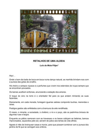 RETALHOS DE UMA ALDEIA
                                  Luis da Mota Filipe*




Aqui…
Onde o bom dia baila de boca em boca numa dança natural, as manhãs brindam-nos com
a pureza das gotas de orvalho.
Há cheiro a campos viçosos e a perfumes que vivem nos estendais de roupa sempre que
se encontram povoados.
Os beirais acolhem sinfonias, anunciando a estação dos amores.
O toque do sino na torre é o orientador fiel para os que andam mimando as suas
fazendas.

Diariamente, em cada morada, fumegam iguarias saloias compondo buchas, merendas e
ceias.
Postigos gastos são enfeitados com a brancura da arte rendilhada.
O rossio, o mirante, a sociedade, o chafariz, o rio e o poço, são os padrinhos briosos de
algumas ruas e largos.
Enquanto os pátios namoram com as travessas e os becos cobiçam as ladeiras, bancos
improvisados, aquecidos pelo sol, servem de palco aos temas da vida alheia.
Agosto é mês de branquear casas e muros, para que possam combinar com a pureza dos
jardins de fé que se carregam aos ombros.
 