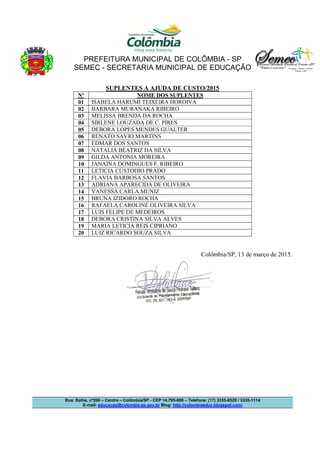 PREFEITURA MUNICIPAL DE COLÔMBIA - SP
SEMEC - SECRETARIA MUNICIPAL DE EDUCAÇÃO
Rua: Bahia, nº200 – Centro – Colômbia/SP - CEP 14.795-000 – Telefone: (17) 3335-8529 / 3335-1114
E-mail: educacao@colombia.sp.gov.br Blog: http://colombiaeduc.blogspot.com/
SUPLENTES A AJUDA DE CUSTO/2015
Nº NOME DOS SUPLENTES
01 ISABELA HARUMI TEIXEIRA HOROIVA
02 BARBARA MURANAKA RIBEIRO
03 MELISSA BRENDA DA ROCHA
04 SIRLENE LOUZADA DE C. PIRES
05 DEBORA LOPES MENDES GUALTER
06 RENATO SAVIO MARTINS
07 EDMAR DOS SANTOS
08 NATALIA BEATRIZ DA SILVA
09 GILDA ANTONIA MOREIRA
10 JANAINA DOMINGUES F. RIBEIRO
11 LETICIA CUSTODIO PRADO
12 FLAVIA BARBOSA SANTOS
13 ADRIANA APARECIDA DE OLIVEIRA
14 VANESSA CARLA MUNIZ
15 BRUNA IZIDORO ROCHA
16 RAFAELA CAROLINE OLIVEIRA SILVA
17 LUIS FELIPE DE MEDEIROS
18 DEBORA CRISTINA SILVA ALVES
19 MARIA LETICIA REIS CIPRIANO
20 LUIZ RICARDO SOUZA SILVA
Colômbia/SP, 13 de março de 2015.
 