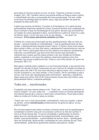 para todos os homens quando os criou, ao dizer: ‘Façamos o homem à nossa
imagem’ (Gn 1:26). Também vemos uma grande ênfase na Palavra sobre a glória
e a glorificação que são a consumação de nossa peregrinação. Por isso, existe
uma chave na transfiguração do Senhor Jesus, algo que também faz parte do
propósito de Deus para nós.
A glória que emanou do Senhor, O encheu e O transfigurou, foi a glória de Sua
personalidade totalmente agradável a Deus. Devemos lembrar que a satisfação de
Deus é sempre a base da manifestação de Sua glória. Sempre que encontrarmos
um estado de coisas agradável a Deus, encontraremos a glória ali. Esse foi o caso
do Senhor Jesus, e é por isso que a voz do céu atestou: ‘… em quem me
comprazo’. O Pai estava plenamente satisfeito no Filho.
O Monte foi a marca da consumação de Seu aperfeiçoamento. Não me refiro ao
pecado – pecaminosidade ou impecabilidade – mas ao aperfeiçoamento de Seu
caráter, o aperfeiçoamento daquele homem interior. O Senhor Jesus havia trazido
pleno prazer a Deus, em Sua vida interior, satisfazendo-O plenamente por meio de
Sua vida. Vimos a aprovação Divina em Seu batismo com palavras semelhantes,
indicando, provavelmente, que Seus trinta anos haviam sido aprovados e
indicando que o passo que Ele estava prestes a dar com direção ao ministério
público, aceitando a cruz (pois Seu batismo certamente implicava isso) fora
aprovado. Isso trouxe a palavra do Céu: “Este é o meu Filho amado, em quem me
comprazo” (Mt 3:17).
Mas agora o período entre o batismo e a cruz havia terminando, e que período fora
aquele! Um escritor do Novo Testamento diz que o Senhor foi ‘tentado em todas as
coisas como nós’ [Hb 4:15]. Isso duro três anos e alguns meses. Sim, o inferno e o
mundo O testaram e, em certo sentido, o Céu O testou. Ele foi submetido a tudo e
venceu. Ele havia sido ‘aperfeiçoado pelos sofrimentos’, ‘aprendeu a obediência
pelas coisas que sofreu’ [Hb 5:8,9]. Esse processo trouxe essa vida interior, essa
personalidade interior, à absoluta perfeição.
Todos nós… transformados
O apóstolo usa essa mesma palavra e diz: ‘Todos nós… somos transformados na
mesma imagem’. Ao usar ‘todos nós …’, o apóstolo trouxe um sentido abrangente,
não falando apenas de si mesmo e sobre seus companheiros. Paulo falava sobre
todos os irmãos em Corinto e todos os crentes.
“Todos nós, com o rosto desvendado, contemplando, como por espelho, a glória
do Senhor, somos transformados [metamorphoo], de glória em glória, na sua
própria imagem”.
Ele usa essa palavra para todos os santos, tornando aquilo que foi aperfeiçoado e
completado no Senhor Jesus em um processo contínuo na vida dos crentes. É
como se Paulo tivesse dito: ‘O que foi completado e aperfeiçoado no Senhor,
agora deve ser reproduzido em nós progressivamente. Essa perfeição, esse
caráter, essa personalidade – a personalidade do Senhor Jesus – aperfeiçoada,
deve ser introduzida, desenvolvida, manifestada em nós e através de nós. Para
‘personalidade’, poderíamos igualmente substituir pela palavra ‘caráter’.
 
