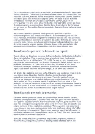 Um ponto muito encorajados é que o apóstolo termina esta declaração “como pelo
Senhor, o Espírito”. Com tudo o que sabemos sobre a vinda do Espírito Santo, Sua
Pessoa e Sua obra, todos os efeitos do advento e habitação do Espírito, podemos
considerar que a obra inclusiva do Espírito Santo, em todas os Suas múltiplas
atividades se resumem em uma coisa: reproduzir o Senhor Jesus em um
povo. Quando você orar sobre o Espírito Santo e falar sobre Ele, lembre-se disso.
O objetivo supremo e abrangente do Espírito Santo é reproduzir o Senhor Jesus
em um povo, em Seu caráter, Sua personalidade, Sua varonilidade ou humanidade
aperfeiçoada.
Isso é muito desafiador para nós. Será que aquilo que Cristo é em Sua
humanidade perfeita está se tornando cada vez mais verdadeiro para nós, em
nossa natureza, em nossos corações? O verdadeiro teste de uma vida governada
pelo Espírito está aqui: o aumento progressivo do caráter de Cristo. Se vamos nos
encontrar como homens e mulheres realmente governados pelo Espírito, o que
devemos encontrar uns nos outros é o Senhor Jesus; e não apenas hoje, não
apenas em um momento de nossas vidas, mas deve estar o tempo todo.
Transformados por meio da liberação do Espírito
Esse é o teste e o desafio da presença do Espírito Santo e da liberdade do Espírito
Santo para trabalhar. Veja, o apóstolo havia acabado de dizer: “onde está o
Espírito do Senhor, aí há liberdade” (2Co 3:17). Ele está, é claro, fazendo uma
comparação, ou um contraste, com a antiga dispensação da Lei. Moisés descera
do Monte Sinai com a Lei. Tudo na lei era imposto, ‘você deve’ e ‘não deve’;
escravidão, limitação, supressão, repressão e ansioso e interminável combate.
Agora, tudo isso se passou e o Espírito chegou, e Ele tem o Seu caminho.
Em Cristo, diz o apóstolo, tudo isso se foi. O Espírito veio e estamos livres de todo
esse tipo de coisa. Quando o Espírito é Senhor, temos liberdade; tudo é
espontâneo, gracioso, simplesmente acontece. Você não precisa fingir, se
esforçar, se preocupar, e se reprimir: tudo acontece naturalmente se o Espírito
Santo estiver ali. E o que acontece então? A glória do Senhor – isto é, a Sua
perfeição – começa e continua a se expressar em nós espontaneamente. Essa é a
‘vida do Espírito’. É a ‘vida cristã normal’. O Espírito Santo, seguindo Seu caminho
torna Cristo mais e mais manifesto em nossos corpos mortais.
Transfiguração por meio de provações
Devemos atentar para duas coisas: em primeiro lugar temo o Modelo, perfeito,
completo: Cristo glorificado. O Espírito Santo vem para gerar nos filhos de Deus
esse padrão, progressivamente. Ele veio com esse propósito, para assumir e fazer
isso. Não temos permissão para dizer a Ele como deve fazer isso, Ele escolhe seu
próprio caminho. Então, o apóstolo prossegue: “Temos, porém, este tesouro em
vasos de barro, para que a excelência do poder seja de Deus e não de nós.” (2Co
4:7). Como isso pode acontecer? Como esses vasos de barro frágil irão conter, e
manifestar cada vez mais dessa glória do caráter de Cristo? Não será da maneira
que imaginamos ou até escolheríamos:
“Em tudo somos atribulados, porém não angustiados; perplexos, porém não
desanimados; perseguidos, porém não desamparados; abatidos, porém não
 