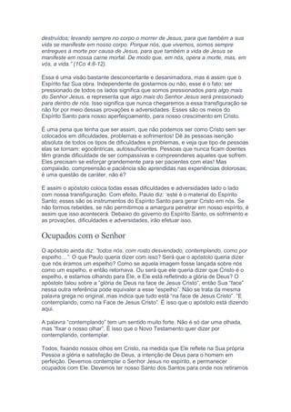 destruídos; levando sempre no corpo o morrer de Jesus, para que também a sua
vida se manifeste em nosso corpo. Porque nós, que vivemos, somos sempre
entregues à morte por causa de Jesus, para que também a vida de Jesus se
manifeste em nossa carne mortal. De modo que, em nós, opera a morte, mas, em
vós, a vida.” (1Co 4:8-12).
Essa é uma visão bastante desconcertante e desanimadora, mas é assim que o
Espírito faz Sua obra. Independente de gostarmos ou não, esse é o fato: ser
pressionado de todos os lados significa que somos pressionados para algo mais
do Senhor Jesus, e representa que algo mais do Senhor Jesus será pressionado
para dentro de nós. Isso significa que nunca chegaremos a essa transfiguração se
não for por meio dessas provações e adversidades. Esses são os meios do
Espírito Santo para nosso aperfeiçoamento, para nosso crescimento em Cristo.
É uma pena que tenha que ser assim, que não podemos ser como Cristo sem ser
colocados em dificuldades, problemas e sofrimentos! Dê às pessoas isenção
absoluta de todos os tipos de dificuldades e problemas, e veja que tipo de pessoas
elas se tornam: egocêntricas, autossuficientes. Pessoas que nunca ficam doentes
têm grande dificuldade de ser compassivas e compreenderes aqueles que sofrem.
Eles precisam se esforçar grandemente para ser pacientes com elas! Mas
compaixão, compreensão e paciência são aprendidas nas experiências dolorosas;
é uma questão de caráter, não é?
E assim o apóstolo coloca todas essas dificuldades e adversidades lado o lado
com nossa transfiguração. Com efeito, Paulo diz: ‘este é o material do Espírito
Santo; esses são os instrumentos do Espírito Santo para gerar Cristo em nós. Se
não formos rebeldes, se não permitirmos a amargura penetrar em nosso espírito, é
assim que isso acontecerá. Debaixo do governo do Espírito Santo, os sofrimento e
as provações, dificuldades e adversidades, irão efetuar isso.
Ocupados com o Senhor
O apóstolo ainda diz: “todos nós, com rosto desvendado, contemplando, como por
espelho…”. O que Paulo queria dizer com isso? Será que o apóstolo queria dizer
que nós éramos um espelho? Como se aquela imagem fosse lançada sobre nós
como um espelho, e então retornava. Ou será que ele queria dizer que Cristo é o
espelho, e estamos olhando para Ele, e Ele está refletindo a glória de Deus? O
apóstolo falou sobre a “glória de Deus na face de Jesus Cristo”, então Sua “face”
nessa outra referência pode equivaler a esse “espelho”. Não se trata da mesma
palavra grega no original, mas indica que tudo está “na face de Jesus Cristo”. “E
contemplando, como na Face de Jesus Cristo”. É isso que o apóstolo está dizendo
aqui.
A palavra “contemplando” tem um sentido muito forte. Não é só dar uma olhada,
mas “fixar o nosso olhar”. É isso que o Novo Testamento quer dizer por
contemplando, contemplar.
Todos, fixando nossos olhos em Cristo, na medida que Ele reflete na Sua própria
Pessoa a glória e satisfação de Deus, a intenção de Deus para o homem em
perfeição. Devemos contemplar o Senhor Jesus no espírito, e permanecer
ocupados com Ele. Devemos ter nosso Santo dos Santos para onde nos retiramos
 
