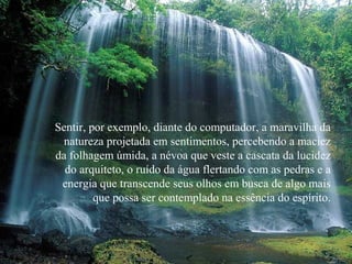 Sentir, por exemplo, diante do computador, a maravilha da
natureza projetada em sentimentos, percebendo a maciez
da folhagem úmida, a névoa que veste a cascata da lucidez
do arquiteto, o ruído da água flertando com as pedras e a
energia que transcende seus olhos em busca de algo mais
que possa ser contemplado na essência do espírito.
 