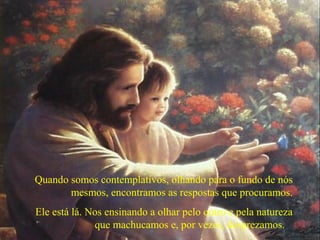 Quando somos contemplativos, olhando para o fundo de nós
mesmos, encontramos as respostas que procuramos.
Ele está lá. Nos ensinando a olhar pelo outro e pela natureza
que machucamos e, por vezes, desprezamos.
 