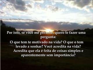 Por isso, se você me permite, quero te fazer uma pergunta: O que tem te motivado na vida? O que o tem levado a sonhar? Você acredita na vida? Acredita que ela é feita de coisas simples e aparentemente sem importância? 