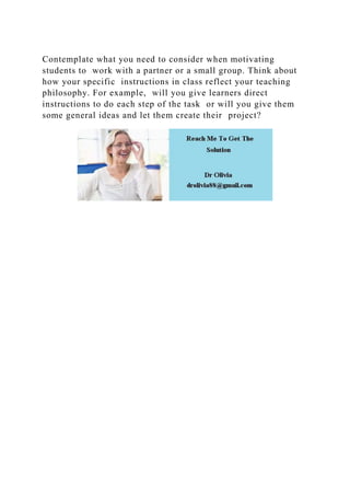 Contemplate what you need to consider when motivating
students to work with a partner or a small group. Think about
how your specific instructions in class reflect your teaching
philosophy. For example, will you give learners direct
instructions to do each step of the task or will you give them
some general ideas and let them create their project?
 