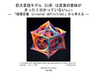 巨大言語モデル (LLM) は言葉の意味が
まったく分かっていないかも？
― 「循環定義 (circular definition)」から考える ―
2023 年 8 月 5 日 (土)
小林 秀章
a 3-dimensional shape whose model was generated by a highly recursive
program. --q 2 --s 50 ― Midjourney
 