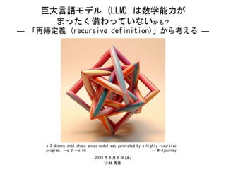 巨大言語モデル (LLM) は数学能力が
まったく備わっていないかも？
― 「再帰定義 (recursive definition)」から考える ―
2023 年 8 月 5 日 (土)
小林 秀章
a 3-dimensional shape whose model was generated by a highly recursive
program. --q 2 --s 50 ― Midjourney
 
