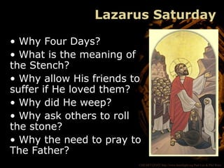 ©HEARTLIGHT http://www.heartlight.org Paul Lee & Phil Ware
Lazarus Saturday
• Why Four Days?
• What is the meaning of
the Stench?
• Why allow His friends to
suffer if He loved them?
• Why did He weep?
• Why ask others to roll
the stone?
• Why the need to pray to
The Father?
 