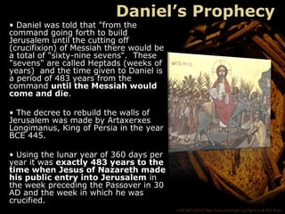 ©HEARTLIGHT http://www.heartlight.org Paul Lee & Phil Ware
Daniel’s Prophecy
• Daniel was told that "from the
command going forth to build
Jerusalem until the cutting off
(crucifixion) of Messiah there would be
a total of "sixty-nine sevens". These
"sevens" are called Heptads (weeks of
years) and the time given to Daniel is
a period of 483 years from the
command until the Messiah would
come and die.
• The decree to rebuild the walls of
Jerusalem was made by Artaxerxes
Longimanus, King of Persia in the year
BCE 445.
• Using the lunar year of 360 days per
year it was exactly 483 years to the
time when Jesus of Nazareth made
his public entry into Jerusalem in
the week preceding the Passover in 30
AD and the week in which he was
crucified.
 