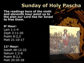 ©HEARTLIGHT http://www.heartlight.org Paul Lee & Phil Ware
Sunday of Holy Pascha
The readings here of the ninth
and eleventh hour point us to
the plan our Lord has for Israel
to free them.
9th
Hour:
Lam 1:1-4
Zeph 3:11-20
Psalm 8:2,3
Matt 21:10-17
11th
Hour:
Isaiah 48:12-22
Nahum 1:2-8
Psalm 8:2,1
Matt 20:20-28
 