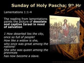 ©HEARTLIGHT http://www.heartlight.org Paul Lee & Phil Ware
Sunday of Holy Pascha: 9th
Hr
Lamentations 1:1-4
The reading from lamentations
paints the picture of desolate
and captive Israel in need
of salvation
1 How deserted lies the city,
once so full of people!
How like a widow is she,
who once was great among the
nations!
She who was queen among the
provinces
has now become a slave.
 