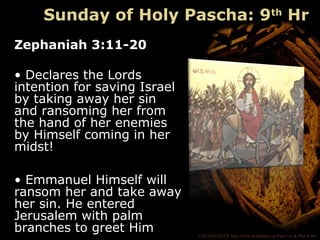 ©HEARTLIGHT http://www.heartlight.org Paul Lee & Phil Ware
Sunday of Holy Pascha: 9th
Hr
Zephaniah 3:11-20
• Declares the Lords
intention for saving Israel
by taking away her sin
and ransoming her from
the hand of her enemies
by Himself coming in her
midst!
• Emmanuel Himself will
ransom her and take away
her sin. He entered
Jerusalem with palm
branches to greet Him
 