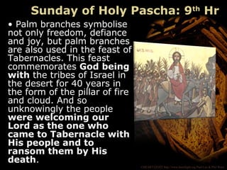 ©HEARTLIGHT http://www.heartlight.org Paul Lee & Phil Ware
Sunday of Holy Pascha: 9th
Hr
• Palm branches symbolise
not only freedom, defiance
and joy, but palm branches
are also used in the feast of
Tabernacles. This feast
commemorates God being
with the tribes of Israel in
the desert for 40 years in
the form of the pillar of fire
and cloud. And so
unknowingly the people
were welcoming our
Lord as the one who
came to Tabernacle with
His people and to
ransom them by His
death.
 