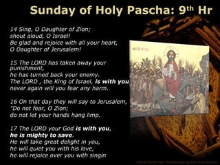 ©HEARTLIGHT http://www.heartlight.org Paul Lee & Phil Ware
14 Sing, O Daughter of Zion;
shout aloud, O Israel!
Be glad and rejoice with all your heart,
O Daughter of Jerusalem!
15 The LORD has taken away your
punishment,
he has turned back your enemy.
The LORD , the King of Israel, is with you;
never again will you fear any harm.
16 On that day they will say to Jerusalem,
"Do not fear, O Zion;
do not let your hands hang limp.
17 The LORD your God is with you,
he is mighty to save.
He will take great delight in you,
he will quiet you with his love,
he will rejoice over you with singin
Sunday of Holy Pascha: 9th
Hr
 