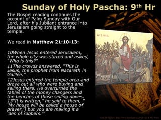 ©HEARTLIGHT http://www.heartlight.org Paul Lee & Phil Ware
The Gospel reading continues the
account of Palm Sunday with Our
Lord, after his Jubilant entrance into
Jerusalem going straight to the
temple.
We read in Matthew 21:10-13:
10When Jesus entered Jerusalem,
the whole city was stirred and asked,
“Who is this?”
11The crowds answered, “This is
Jesus, the prophet from Nazareth in
Galilee.”
12Jesus entered the temple area and
drove out all who were buying and
selling there. He overturned the
tables of the money changers and
the benches of those selling doves.
13“It is written,” he said to them, “
‘My house will be called a house of
prayer,’] but you are making it a
‘den of robbers.’”
Sunday of Holy Pascha: 9th
Hr
 