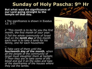 ©HEARTLIGHT http://www.heartlight.org Paul Lee & Phil Ware
But what was the significance of
our Lord going straight to the
temple on that day.
• The significance is shown in Exodus
12: 2-7:
2 "This month is to be for you the first
month, the first month of your year.
3 Tell the whole community of Israel
that on the tenth day of this month
each man is to take a lamb for his
family, one for each household.
…
6 Take care of them until the
fourteenth day of the month, when
all the people of the community of
Israel must slaughter them at twilight.
7 Then they are to take some of the
blood and put it on the sides and tops
of the doorframes of the houses where
they eat the lambs.
Sunday of Holy Pascha: 9th
Hr
 