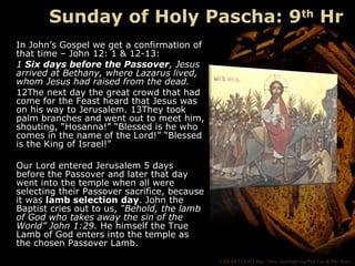 ©HEARTLIGHT http://www.heartlight.org Paul Lee & Phil Ware
In John’s Gospel we get a confirmation of
that time – John 12: 1 & 12-13:
1 Six days before the Passover, Jesus
arrived at Bethany, where Lazarus lived,
whom Jesus had raised from the dead.
12The next day the great crowd that had
come for the Feast heard that Jesus was
on his way to Jerusalem. 13They took
palm branches and went out to meet him,
shouting, “Hosanna!” “Blessed is he who
comes in the name of the Lord!” “Blessed
is the King of Israel!”
Our Lord entered Jerusalem 5 days
before the Passover and later that day
went into the temple when all were
selecting their Passover sacrifice, because
it was lamb selection day. John the
Baptist cries out to us, “Behold, the lamb
of God who takes away the sin of the
World” John 1:29. He himself the True
Lamb of God enters into the temple as
the chosen Passover Lamb.
Sunday of Holy Pascha: 9th
Hr
 