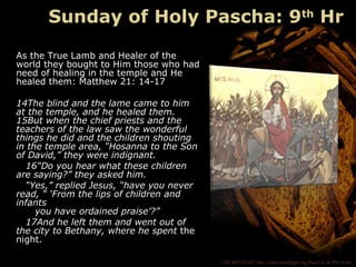 ©HEARTLIGHT http://www.heartlight.org Paul Lee & Phil Ware
As the True Lamb and Healer of the
world they bought to Him those who had
need of healing in the temple and He
healed them: Matthew 21: 14-17
14The blind and the lame came to him
at the temple, and he healed them.
15But when the chief priests and the
teachers of the law saw the wonderful
things he did and the children shouting
in the temple area, “Hosanna to the Son
of David,” they were indignant.
16“Do you hear what these children
are saying?” they asked him.
“Yes,” replied Jesus, “have you never
read, “ ‘From the lips of children and
infants
you have ordained praise’?”
17And he left them and went out of
the city to Bethany, where he spent the
night.
Sunday of Holy Pascha: 9th
Hr
 