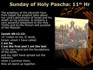 ©HEARTLIGHT http://www.heartlight.org Paul Lee & Phil Ware
The prophecy of the eleventh hour
from Isaiah the prophet talks about
our Lord’s deliverance of Israel and his
wrath on his enemies. It contains a
very powerful testament to the Holy
Trinity and to the Person and purpose
of the Messiah.
Isaiah 48:12-22:
12 "Listen to me, O Jacob,
Israel, whom I have called:
I am he;
I am the first and I am the last.
13 My own hand laid the foundations
of the earth,
and my right hand spread out the
heavens;
when I summon them,
they all stand up together.
Sunday of Holy Pascha: 11th
Hr
 