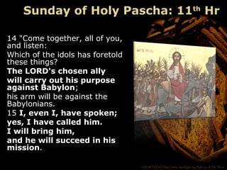 ©HEARTLIGHT http://www.heartlight.org Paul Lee & Phil Ware
14 "Come together, all of you,
and listen:
Which of the idols has foretold
these things?
The LORD's chosen ally
will carry out his purpose
against Babylon;
his arm will be against the
Babylonians.
15 I, even I, have spoken;
yes, I have called him.
I will bring him,
and he will succeed in his
mission.
Sunday of Holy Pascha: 11th
Hr
 