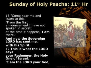 ©HEARTLIGHT http://www.heartlight.org Paul Lee & Phil Ware
16 "Come near me and
listen to this:
"From the first
announcement I have not
spoken in secret;
at the time it happens, I am
there."
And now the Sovereign
LORD has sent me,
with his Spirit.
17 This is what the LORD
says-
your Redeemer, the Holy
One of Israel:
"I am the LORD your God,
Sunday of Holy Pascha: 11th
Hr
 