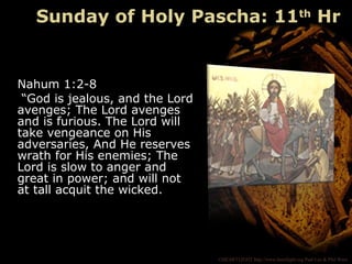 ©HEARTLIGHT http://www.heartlight.org Paul Lee & Phil Ware
Nahum 1:2-8
“God is jealous, and the Lord
avenges; The Lord avenges
and is furious. The Lord will
take vengeance on His
adversaries, And He reserves
wrath for His enemies; The
Lord is slow to anger and
great in power; and will not
at tall acquit the wicked.
Sunday of Holy Pascha: 11th
Hr
 