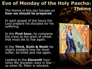 ©HEARTLIGHT http://www.heartlight.org Paul Lee & Phil Ware
The theme of this day focuses on
how we should be prepared.
In each gospel of the hours the
Lord prepare his disciples for his
suffering.
In the First hour, he compares
the cross to the grain of wheat
that must die to rise again.
In the Third, Sixth & Ninth He
clearly explains how He must
suffer, be killed and rise again.
Leading to the Eleventh hour
when the disciples react in fear –
as when St. Peter is rebuked.
Eve of Monday of the Holy Pascha:
Theme
 