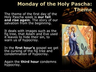 ©HEARTLIGHT http://www.heartlight.org Paul Lee & Phil Ware
The theme of the first day of the
Holy Pascha week is our fall
and rise again. The story of our
salvation from the beginning.
It deals with images such as the
fig tree, that Adam and Eve used
it leaves to hide their sin, to
warn us of hypocrisy.
In the first hour’s gospel we get
the cursing of the fig tree and
condemnation of hypocrisy.
Again the third hour condemns
hypocrisy.
Monday of the Holy Pascha:
Theme
 