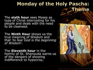 ©HEARTLIGHT http://www.heartlight.org Paul Lee & Phil Ware
The sixth hour sees Moses as
type of Christ interceding for his
people and deals with the need
to be cleansed.
The Ninth Hour shows us the
true meaning of Wisdom and
that ‘to fear God is the beginning
of Wisdom’.
The Eleventh hour in the
homily of St. Shenouda warns us
of the dangers of showing
indifference to hypocrisy.
Monday of the Holy Pascha:
Theme
 