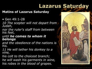 ©HEARTLIGHT http://www.heartlight.org Paul Lee & Phil Ware
Lazarus Saturday
Matins of Lazarus Saturday
• Gen 49:1-28
10 The scepter will not depart from
Judah,
nor the ruler's staff from between
his feet,
until he comes to whom it
belongs
and the obedience of the nations is
his.
11 He will tether his donkey to a
vine,
his colt to the choicest branch;
he will wash his garments in wine,
his robes in the blood of grapes.
 