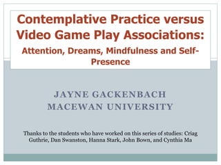 JAYNE GACKENBACH
MACEWAN UNIVERSITY
Thanks to the students who have worked on this series of studies: Criag
Guthrie, Dan Swanston, Hanna Stark, John Bown, and Cynthia Ma
Contemplative Practice versus
Video Game Play Associations:
Attention, Dreams, Mindfulness and Self-
Presence
 