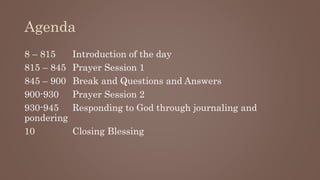Agenda
8 – 815 Introduction of the day
815 – 845 Prayer Session 1
845 – 900 Break and Questions and Answers
900-930 Prayer Session 2
930-945 Responding to God through journaling and
pondering
10 Closing Blessing
 