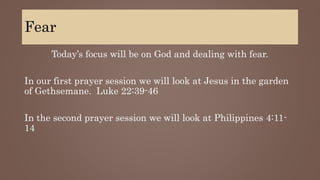 Fear
Today’s focus will be on God and dealing with fear.
In our first prayer session we will look at Jesus in the garden
of Gethsemane. Luke 22:39-46
In the second prayer session we will look at Philippines 4:11-
14
 