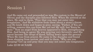 Session 1
And He came out and proceeded as was His custom to the Mount of
Olives; and the disciples also followed Him. When He arrived at the
place, He said to them, "Pray that you may not enter into
temptation." And He withdrew from them about a stone's throw,
and He knelt down and began to pray, saying, "Father, if You are
willing, remove this cup from Me; yet not My will, but Yours be
done." Now an angel from heaven appeared to Him, strengthening
Him. And being in agony He was praying very fervently; and His
sweat became like drops of blood, falling down upon the ground.
When He rose from prayer, He came to the disciples and found
them sleeping from sorrow, and said to them, "Why are you
sleeping? Get up and pray that you may not enter into temptation.“
Luke 22:39-46 NASB
 