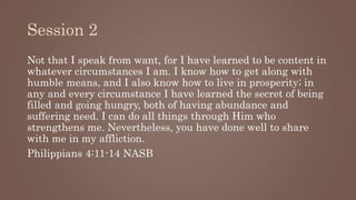 Session 2
Not that I speak from want, for I have learned to be content in
whatever circumstances I am. I know how to get along with
humble means, and I also know how to live in prosperity; in
any and every circumstance I have learned the secret of being
filled and going hungry, both of having abundance and
suffering need. I can do all things through Him who
strengthens me. Nevertheless, you have done well to share
with me in my affliction.
Philippians 4:11-14 NASB
 