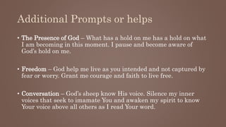 Additional Prompts or helps
• The Presence of God – What has a hold on me has a hold on what
I am becoming in this moment. I pause and become aware of
God’s hold on me.
• Freedom – God help me live as you intended and not captured by
fear or worry. Grant me courage and faith to live free.
• Conversation – God’s sheep know His voice. Silence my inner
voices that seek to imamate You and awaken my spirit to know
Your voice above all others as I read Your word.
 