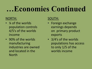 …Economies Continued
NORTH:
• ¼ of the worlds
population controls
4/5’s of the worlds
income
• 90% of the worlds
manufacturing
industries are owned
and located in the
North
SOUTH:
• Foreign exchange
earnings depends
on primary product
exports
• 3/4’s of the worlds
populations has access
to only 1/5 of the
worlds income
 