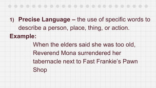 1) Precise Language – the use of specific words to
describe a person, place, thing, or action.
Example:
When the elders said she was too old,
Reverend Mona surrendered her
tabernacle next to Fast Frankie’s Pawn
Shop
 