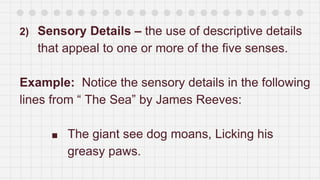 2) Sensory Details – the use of descriptive details
that appeal to one or more of the five senses.
Example: Notice the sensory details in the following
lines from “ The Sea” by James Reeves:
■ The giant see dog moans, Licking his
greasy paws.
 