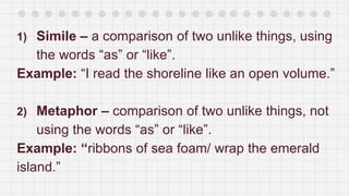 1) Simile – a comparison of two unlike things, using
the words “as” or “like”.
Example: “I read the shoreline like an open volume.”
2) Metaphor – comparison of two unlike things, not
using the words “as” or “like”.
Example: “ribbons of sea foam/ wrap the emerald
island.”
 