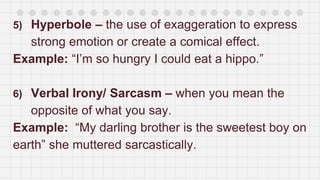5) Hyperbole – the use of exaggeration to express
strong emotion or create a comical effect.
Example: “I’m so hungry I could eat a hippo.”
6) Verbal Irony/ Sarcasm – when you mean the
opposite of what you say.
Example: “My darling brother is the sweetest boy on
earth” she muttered sarcastically.
 