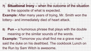 is the opposite of what is expected.
Example: After many years of trying, Mr. Smith won the
lottery– and immediately died of heart attack.
8) Pun – a humorous phrase that plays with the double
meaning or the similar sounds of the words.
Example: “Tomorrow you shall find me a grave man.”
said the duke on his deathbed. The cookbook Lunch on
the Run by Sam Witch is awesome.
 
