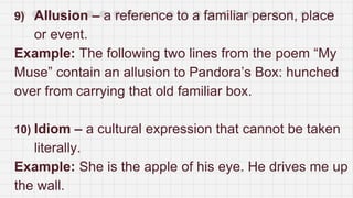 9) Allusion – a reference to a familiar person, place
or event.
Example: The following two lines from the poem “My
Muse” contain an allusion to Pandora’s Box: hunched
over from carrying that old familiar box.
10) Idiom – a cultural expression that cannot be taken
literally.
Example: She is the apple of his eye. He drives me up
the wall.
 