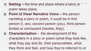 1) Setting – the time and place where a story or
poem takes place.
2) Point of View/ Narrative Voice – the person
narrating a story or poem, it could be in first
person (I, we), second person (you), third person
limited or omniscient (he/she, they).
3) Characterization - the development of the
characters in a story or poem (what they look like,
what they say and do, their personalities, what
they think and feel, and how they’re referred to or
 