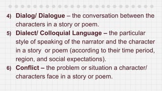 4) Dialog/ Dialogue – the conversation between the
characters in a story or poem.
5) Dialect/ Colloquial Language – the particular
style of speaking of the narrator and the character
in a story or poem (according to their time period,
region, and social expectations).
6) Conflict – the problem or situation a character/
characters face in a story or poem.
 