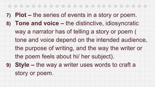 7) Plot – the series of events in a story or poem.
8) Tone and voice – the distinctive, idiosyncratic
way a narrator has of telling a story or poem (
tone and voice depend on the intended audience,
the purpose of writing, and the way the writer or
the poem feels about hi/ her subject).
9) Style – the way a writer uses words to craft a
story or poem.
 